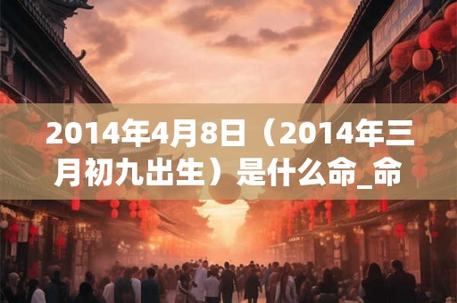 2014年4月8日（2014年三月初九出生）是什么命_命运如何
