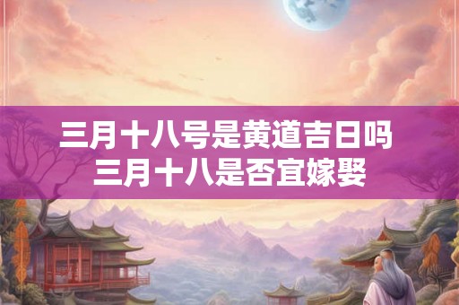 三月十八号是黄道吉日吗 三月十八是否宜嫁娶