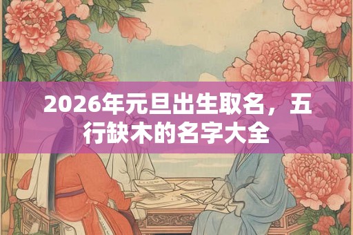 2026年元旦出生取名，五行缺木的名字大全