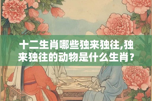 十二生肖哪些独来独往,独来独往的动物是什么生肖？