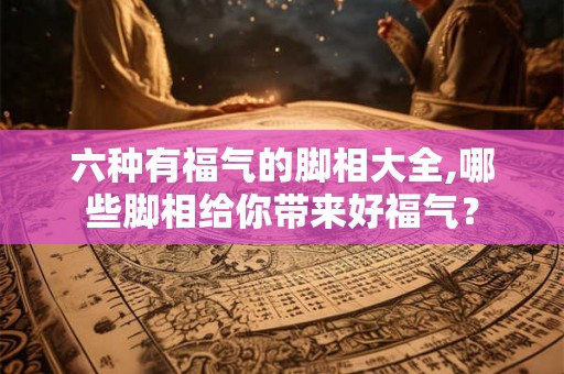 六种有福气的脚相大全,哪些脚相给你带来好福气？