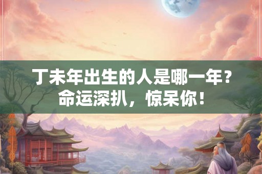丁未年出生的人是哪一年？命运深扒，惊呆你！