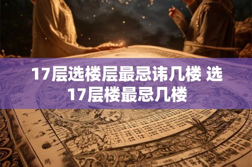 17层选楼层最忌讳几楼 选17层楼最忌几楼