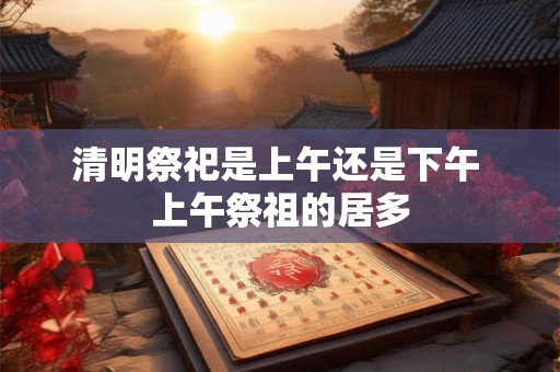 清明祭祀是上午还是下午 上午祭祖的居多 清明祭祀是上午还是下午 上午祭祖的居多