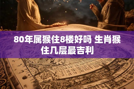 80年属猴住8楼好吗 生肖猴住几层最吉利