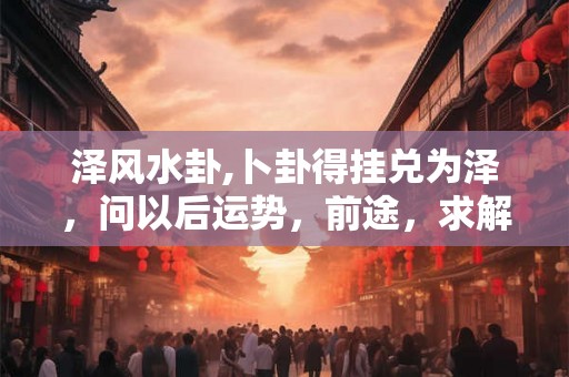 泽风水卦,卜卦得挂兑为泽，问以后运势，前途，求解