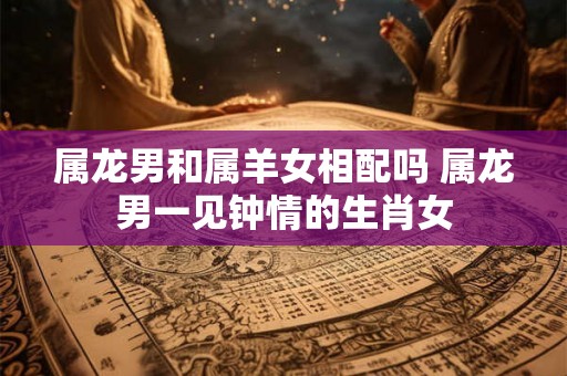 属龙男和属羊女相配吗 属龙男一见钟情的生肖女