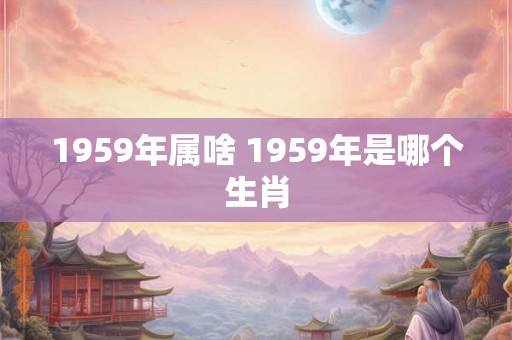 1959年属啥 1959年是哪个生肖 1959年属啥 1959年是哪个生肖