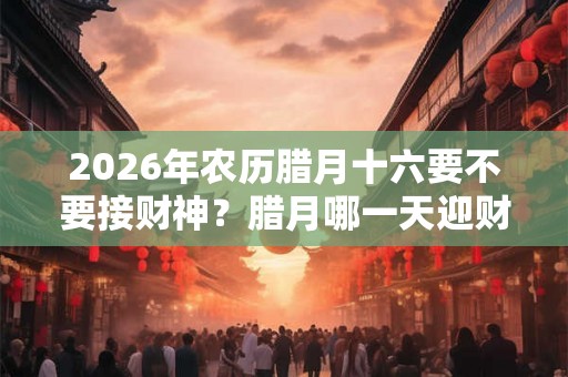 2026年农历腊月十六要不要接财神？腊月哪一天迎财神