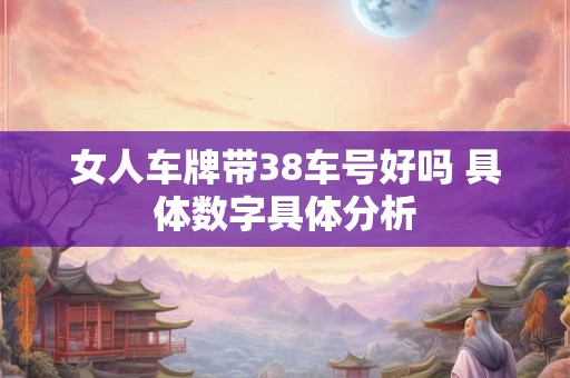 女人车牌带38车号好吗 具体数字具体分析 女人车牌带38车号好吗 具体数字具体分析