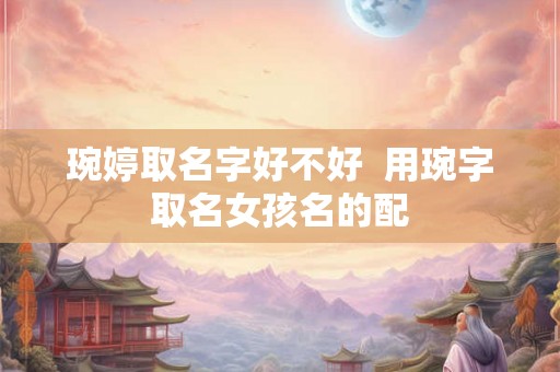 琬婷取名字好不好 用琬字取名女孩名的配 琬婷取名字好不好 用琬字取名女孩名的配