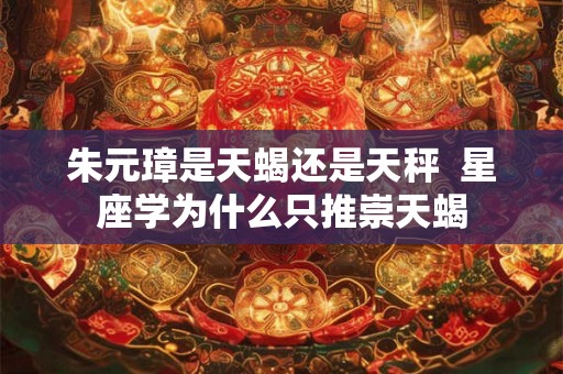 朱元璋是天蝎还是天秤 星座学为什么只推崇天蝎 朱元璋是天蝎还是天秤 星座学为什么只推崇天蝎