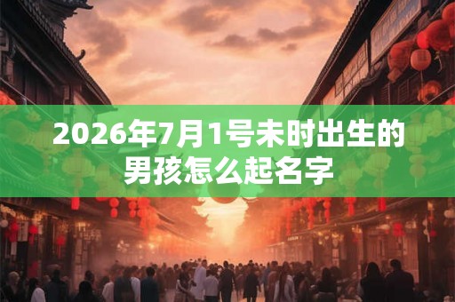 2026年7月1号未时出生的男孩怎么起名字 2026年7月1号未时出生的男孩怎么起名字