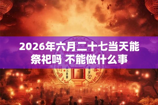 2026年六月二十七当天能祭祀吗 不能做什么事