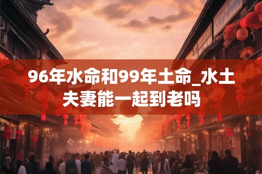 96年水命和99年土命_水土夫妻能一起到老吗