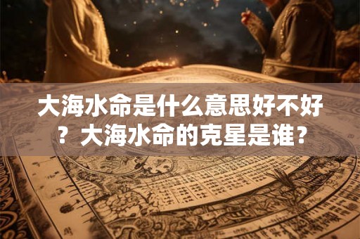 大海水命是什么意思好不好？大海水命的克星是谁？