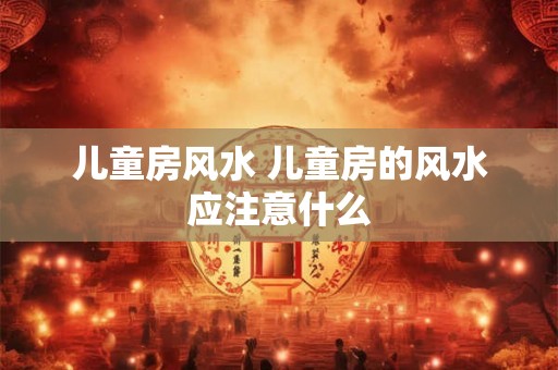 儿童房风水 儿童房的风水应注意什么 儿童房风水 儿童房的风水应注意什么