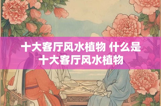 十大客厅风水植物 什么是十大客厅风水植物
