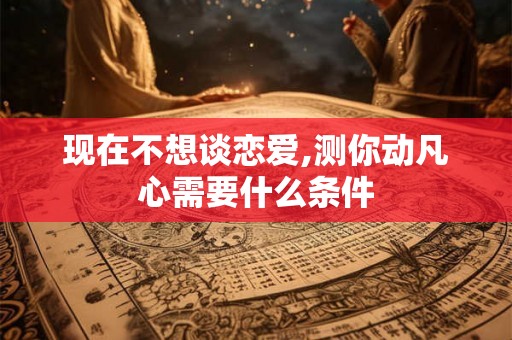 现在不想谈恋爱,测你动凡心需要什么条件