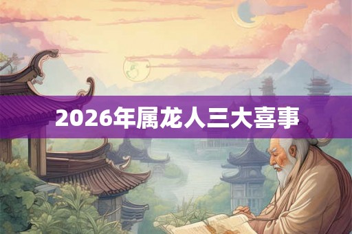 2026年属龙人三大喜事 2026年属龙人三大喜事