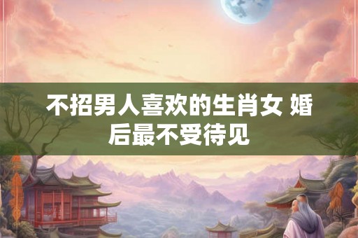 不招男人喜欢的生肖女 婚后最不受待见