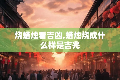 烧蜡烛看吉凶,蜡烛烧成什么样是吉兆 烧蜡烛看吉凶,蜡烛烧成什么样是吉兆