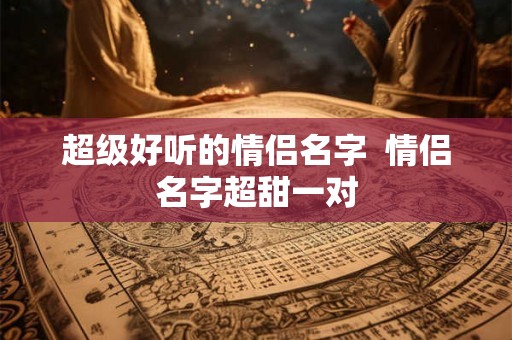 超级好听的情侣名字  情侣名字超甜一对