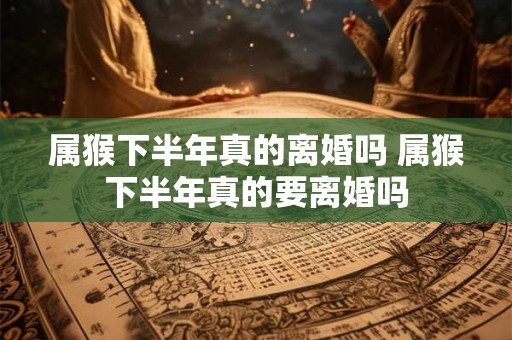 属猴下半年真的离婚吗 属猴下半年真的要离婚吗