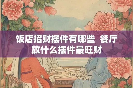 饭店招财摆件有哪些 餐厅放什么摆件最旺财 饭店招财摆件有哪些 餐厅放什么摆件最旺财