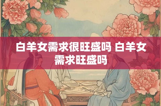 白羊女需求很旺盛吗 白羊女需求旺盛吗 白羊女需求很旺盛吗 白羊女需求旺盛吗