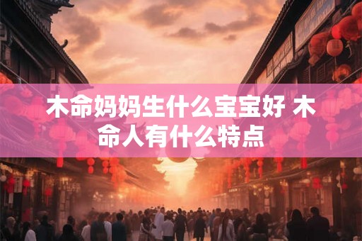 木命妈妈生什么宝宝好 木命人有什么特点 木命妈妈生什么宝宝好 木命人有什么特点