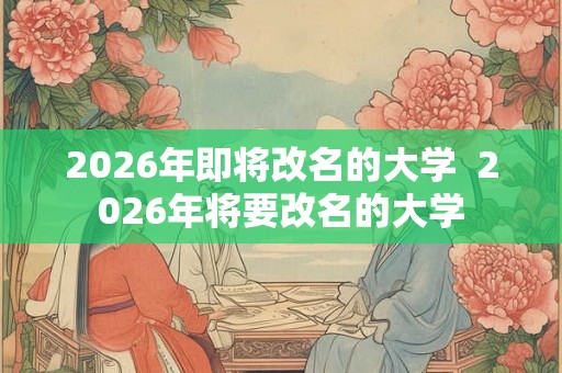 2026年即将改名的大学  2026年将要改名的大学
