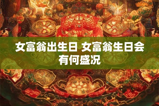 女富翁出生日 女富翁生日会有何盛况 女富翁出生日 女富翁生日会有何盛况