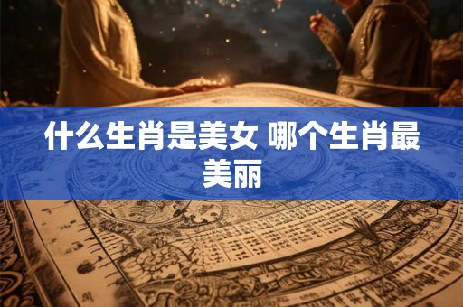 什么生肖是美女 哪个生肖最美丽