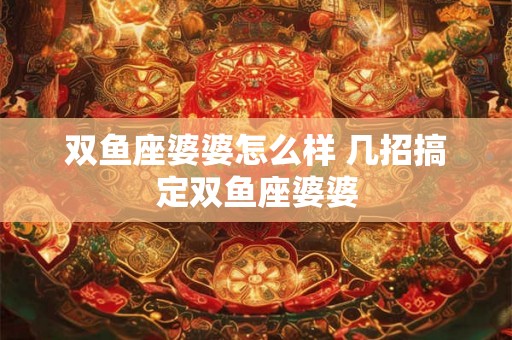 双鱼座婆婆怎么样 几招搞定双鱼座婆婆 双鱼座婆婆怎么样 几招搞定双鱼座婆婆