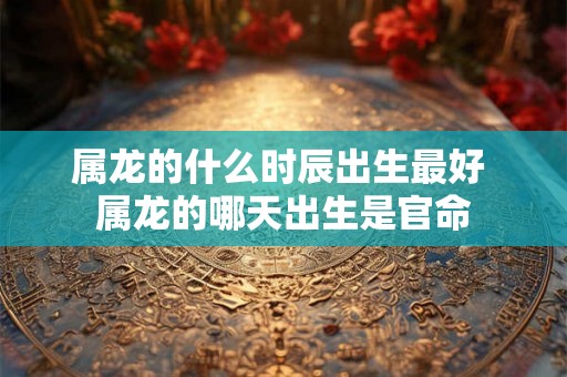 属龙的什么时辰出生最好 属龙的哪天出生是官命