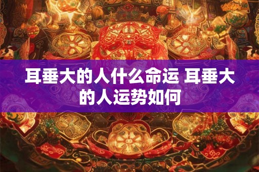 耳垂大的人什么命运 耳垂大的人运势如何
