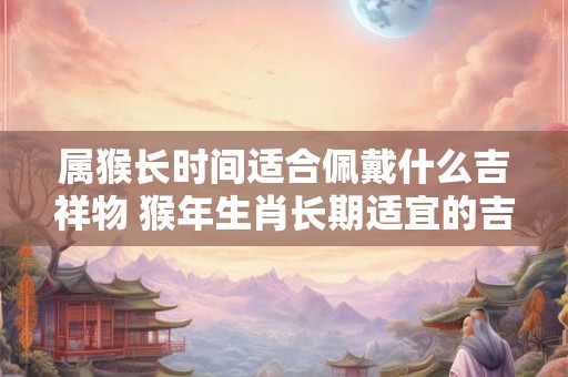 属猴长时间适合佩戴什么吉祥物 猴年生肖长期适宜的吉祥物是什么