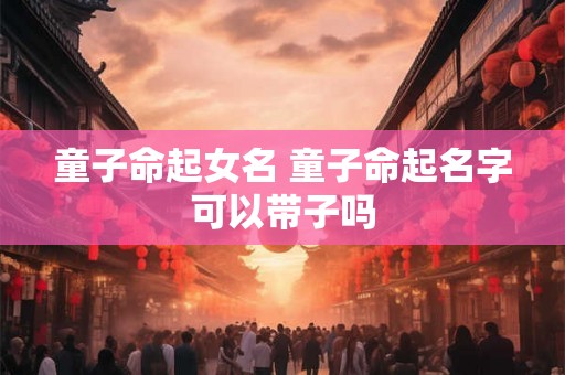 童子命起女名 童子命起名字可以带子吗 童子命起女名 童子命起名字可以带子吗