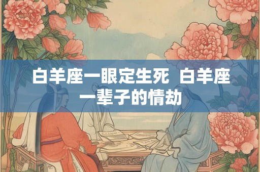白羊座一眼定生死 白羊座一辈子的情劫 白羊座一眼定生死 白羊座一辈子的情劫