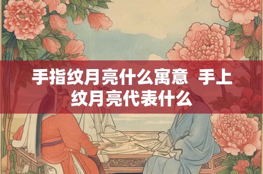 手指纹月亮什么寓意 手上纹月亮代表什么 手指纹月亮什么寓意 手上纹月亮代表什么