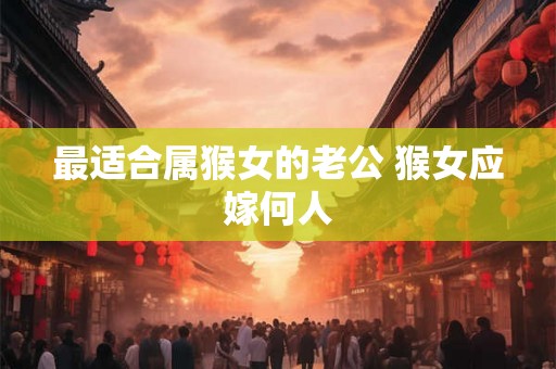 最适合属猴女的老公 猴女应嫁何人 最适合属猴女的老公 猴女应嫁何人