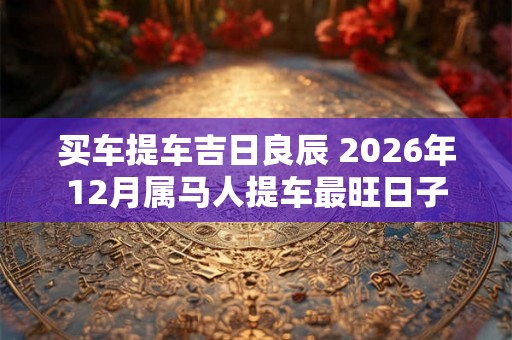 买车提车吉日良辰 2026年12月属马人提车最旺日子