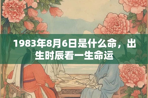 1983年8月6日是什么命,出生时辰看一生命运 1983年8月6日是什么命,出生时辰看一生命运
