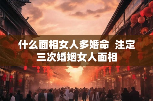 什么面相女人多婚命  注定三次婚姻女人面相