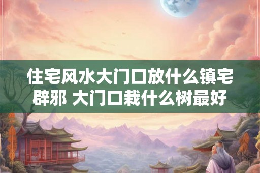 住宅风水大门口放什么镇宅辟邪 大门口栽什么树最好 住宅风水大门口放什么镇宅辟邪 大门口栽什么树最好