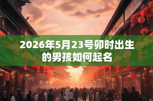 2026年5月23号卯时出生的男孩如何起名