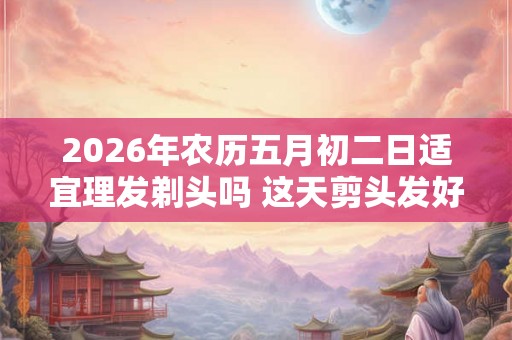 2026年农历五月初二日适宜理发剃头吗 这天剪头发好吗