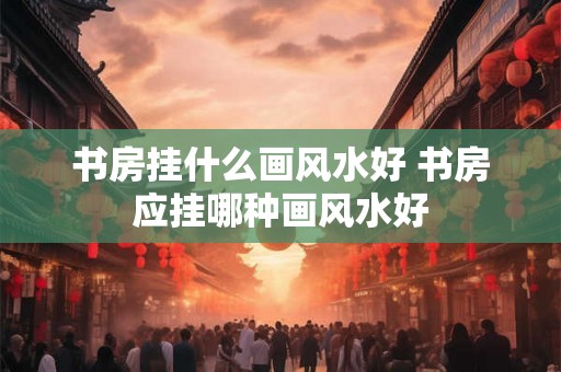 书房挂什么画风水好 书房应挂哪种画风水好