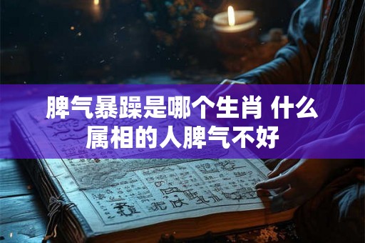 脾气暴躁是哪个生肖 什么属相的人脾气不好 脾气暴躁是哪个生肖 什么属相的人脾气不好